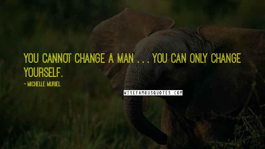 Michelle Muriel Quotes: You cannot change a man . . . you can only change yourself.