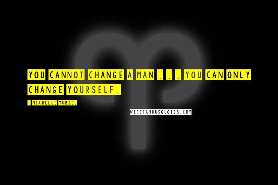 Michelle Muriel Quotes: You cannot change a man . . . you can only change yourself.