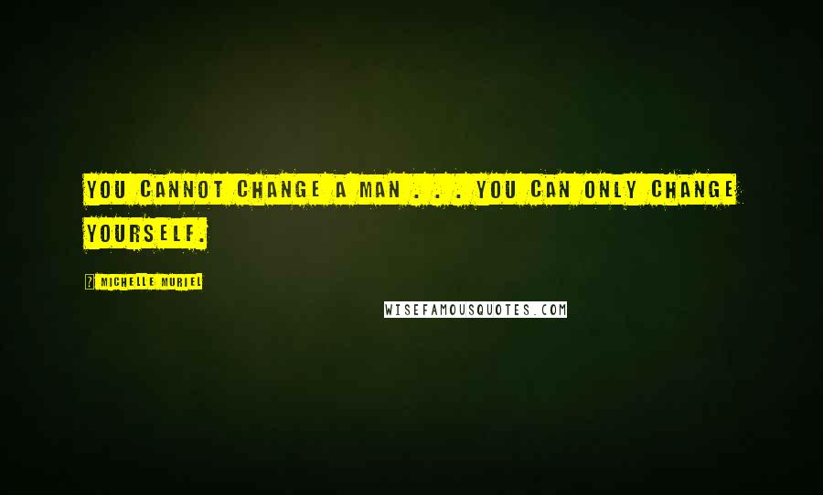 Michelle Muriel Quotes: You cannot change a man . . . you can only change yourself.