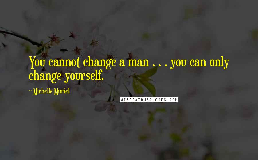 Michelle Muriel Quotes: You cannot change a man . . . you can only change yourself.