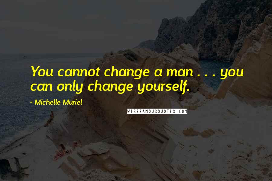 Michelle Muriel Quotes: You cannot change a man . . . you can only change yourself.