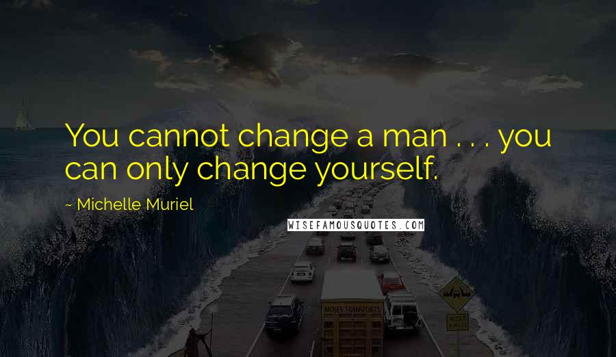 Michelle Muriel Quotes: You cannot change a man . . . you can only change yourself.