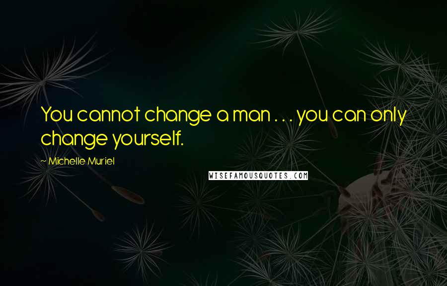 Michelle Muriel Quotes: You cannot change a man . . . you can only change yourself.