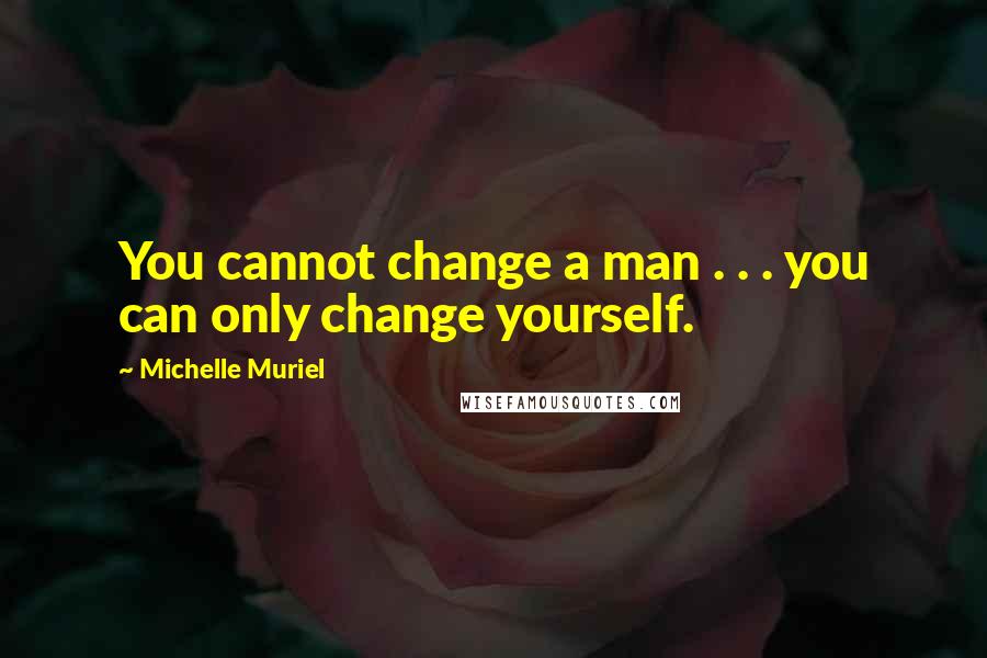 Michelle Muriel Quotes: You cannot change a man . . . you can only change yourself.