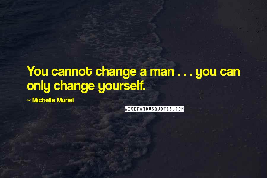 Michelle Muriel Quotes: You cannot change a man . . . you can only change yourself.