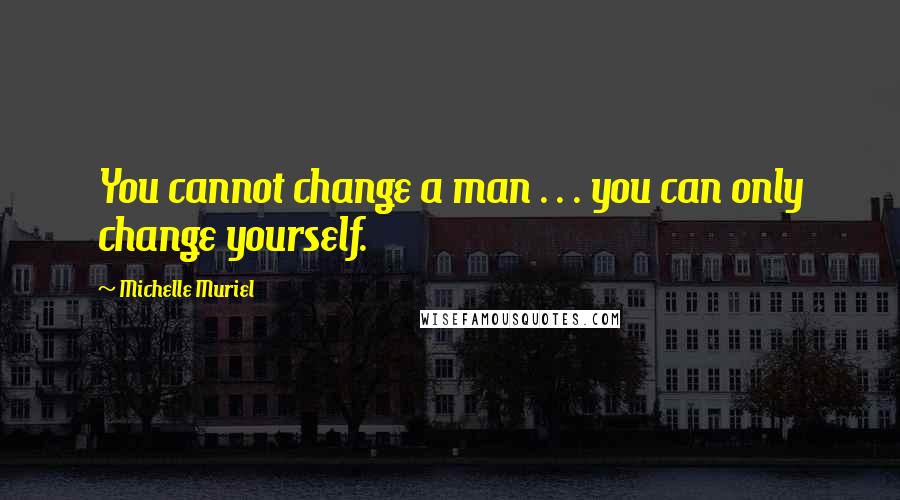 Michelle Muriel Quotes: You cannot change a man . . . you can only change yourself.