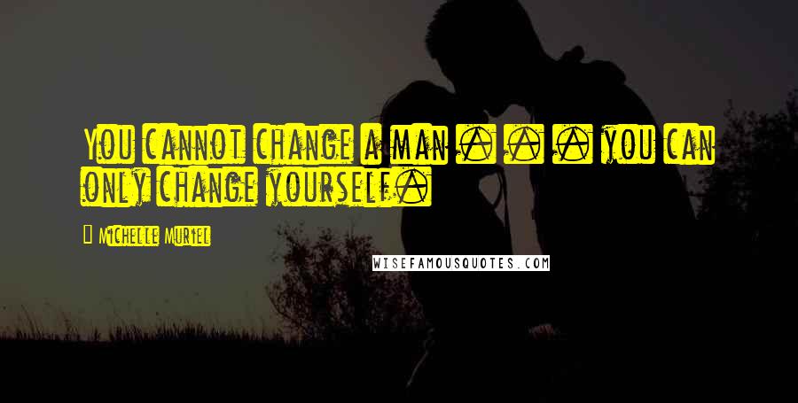 Michelle Muriel Quotes: You cannot change a man . . . you can only change yourself.