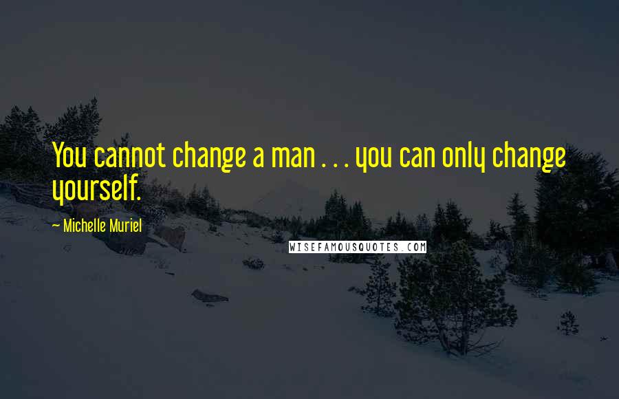 Michelle Muriel Quotes: You cannot change a man . . . you can only change yourself.