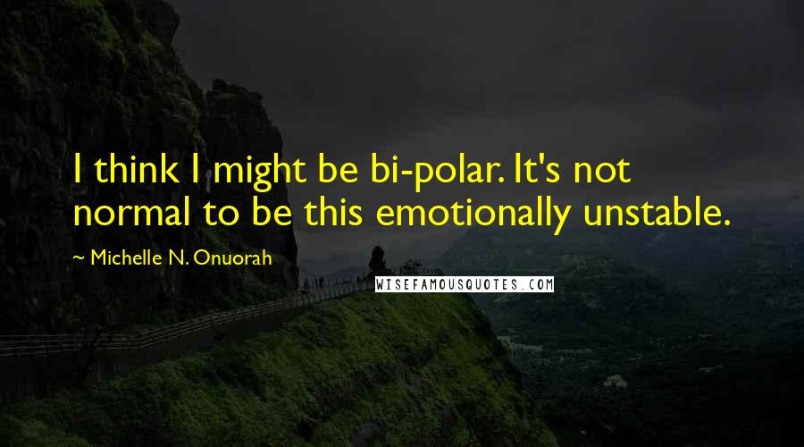 Michelle N. Onuorah Quotes: I think I might be bi-polar. It's not normal to be this emotionally unstable.