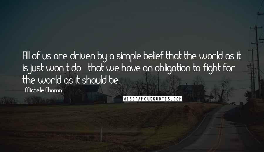 Michelle Obama Quotes: All of us are driven by a simple belief that the world as it is just won't do - that we have an obligation to fight for the world as it should be.