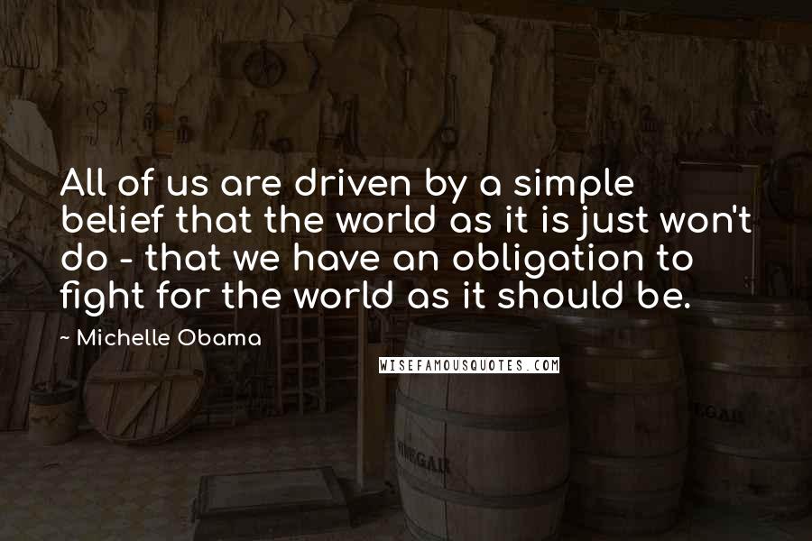 Michelle Obama Quotes: All of us are driven by a simple belief that the world as it is just won't do - that we have an obligation to fight for the world as it should be.