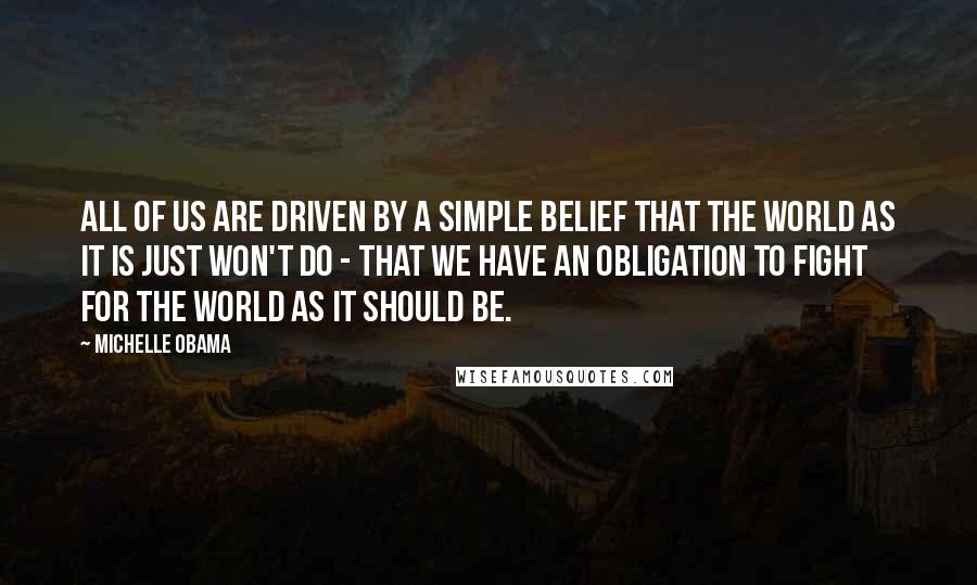 Michelle Obama Quotes: All of us are driven by a simple belief that the world as it is just won't do - that we have an obligation to fight for the world as it should be.