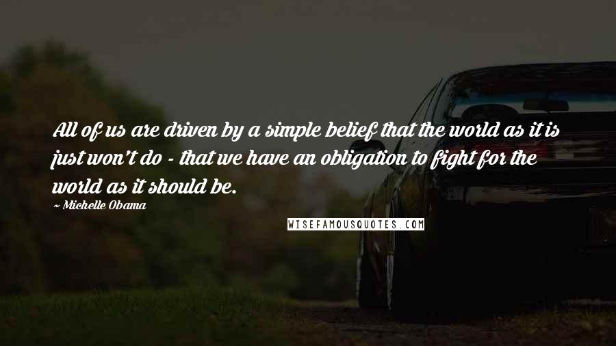 Michelle Obama Quotes: All of us are driven by a simple belief that the world as it is just won't do - that we have an obligation to fight for the world as it should be.