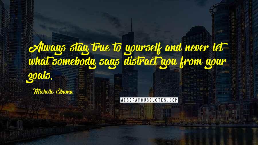 Michelle Obama Quotes: Always stay true to yourself and never let what somebody says distract you from your goals.