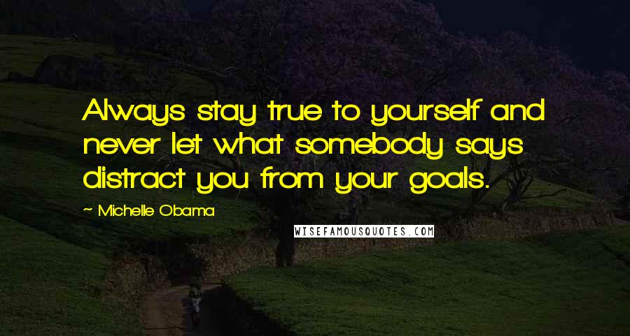 Michelle Obama Quotes: Always stay true to yourself and never let what somebody says distract you from your goals.