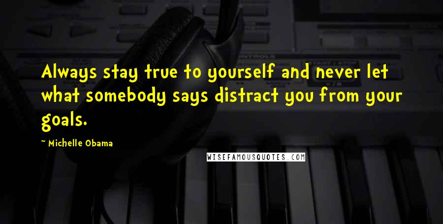 Michelle Obama Quotes: Always stay true to yourself and never let what somebody says distract you from your goals.