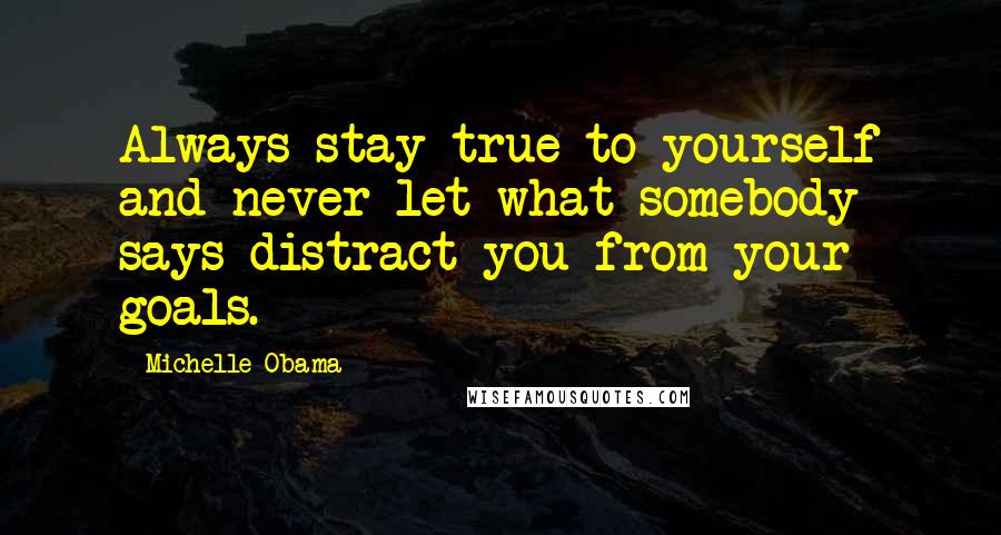 Michelle Obama Quotes: Always stay true to yourself and never let what somebody says distract you from your goals.