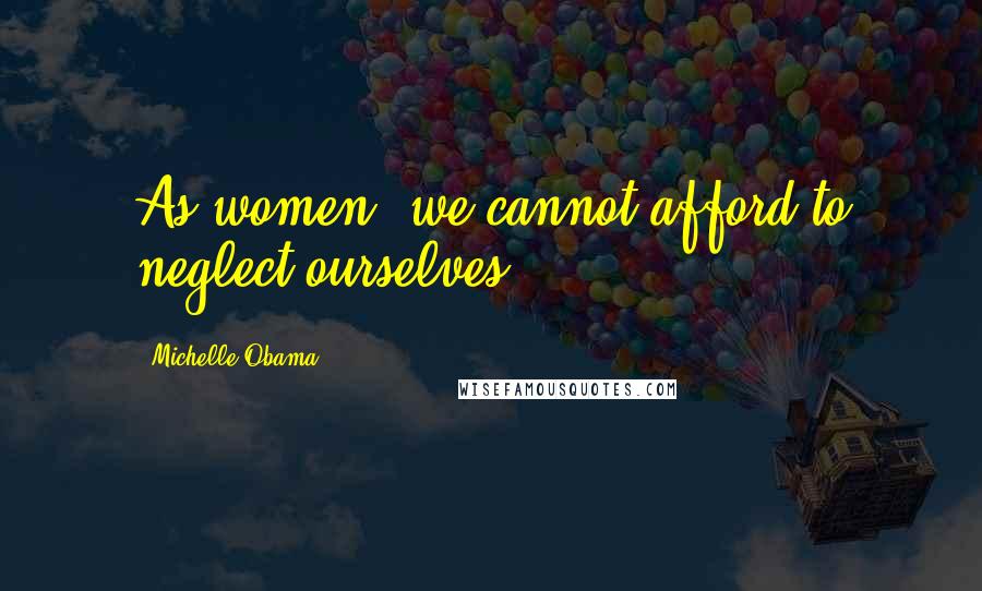 Michelle Obama Quotes: As women, we cannot afford to neglect ourselves.