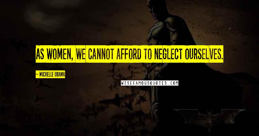 Michelle Obama Quotes: As women, we cannot afford to neglect ourselves.