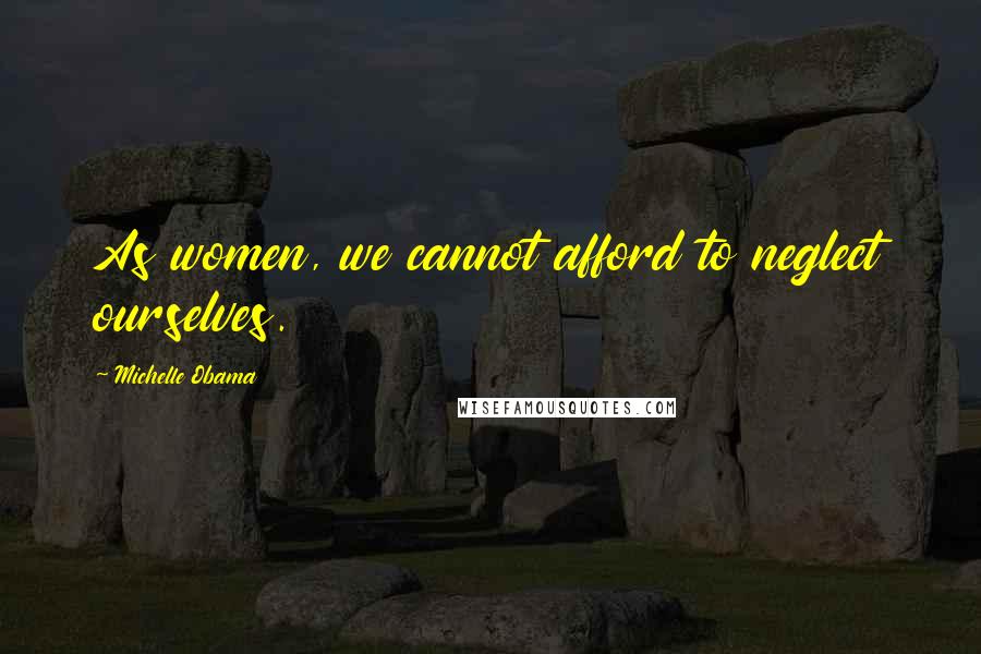 Michelle Obama Quotes: As women, we cannot afford to neglect ourselves.