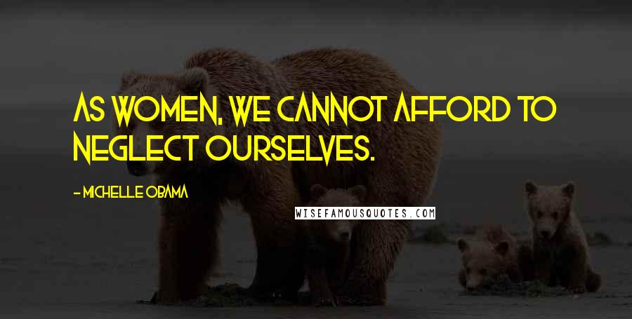 Michelle Obama Quotes: As women, we cannot afford to neglect ourselves.