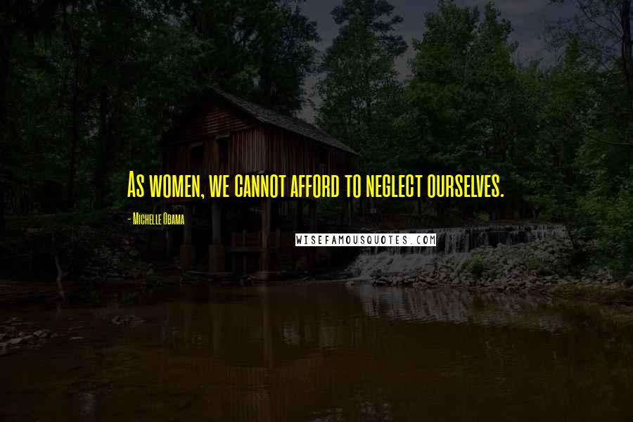 Michelle Obama Quotes: As women, we cannot afford to neglect ourselves.