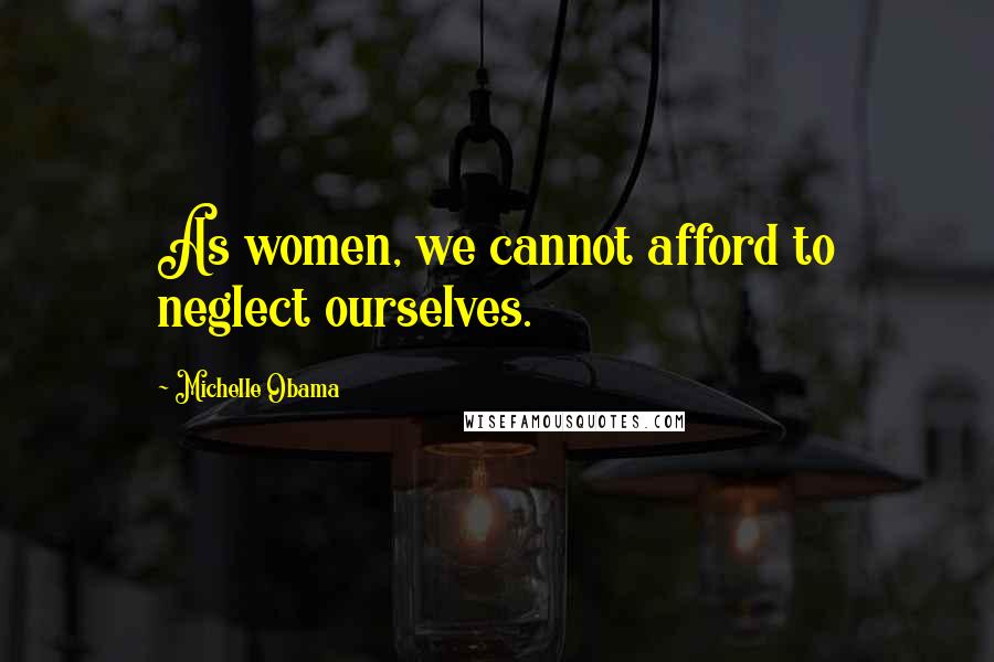 Michelle Obama Quotes: As women, we cannot afford to neglect ourselves.