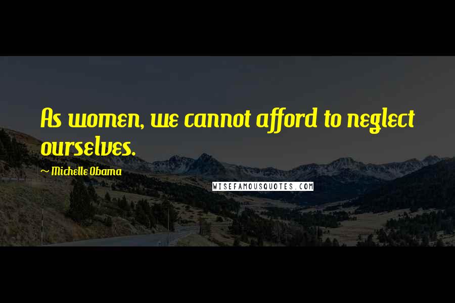 Michelle Obama Quotes: As women, we cannot afford to neglect ourselves.