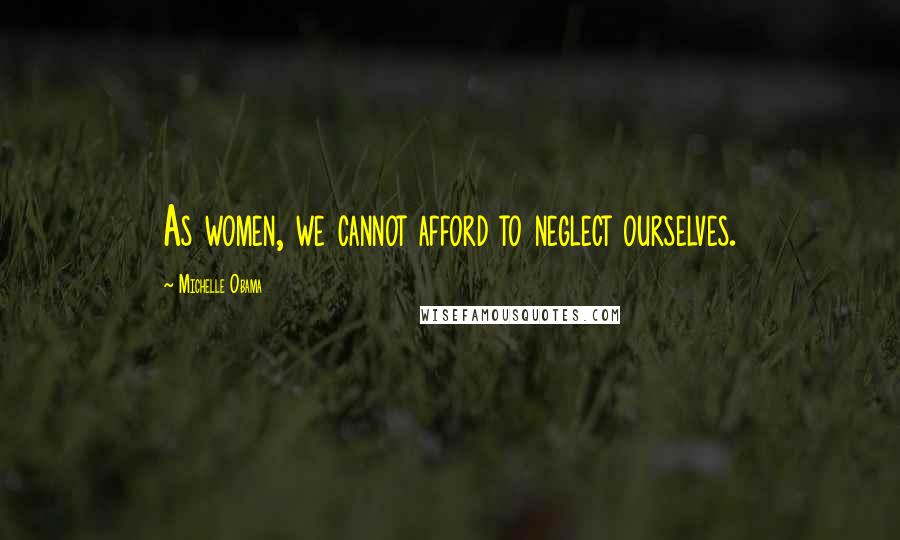 Michelle Obama Quotes: As women, we cannot afford to neglect ourselves.