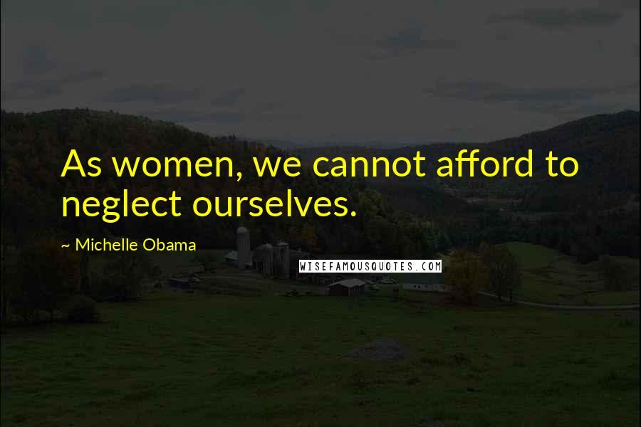 Michelle Obama Quotes: As women, we cannot afford to neglect ourselves.