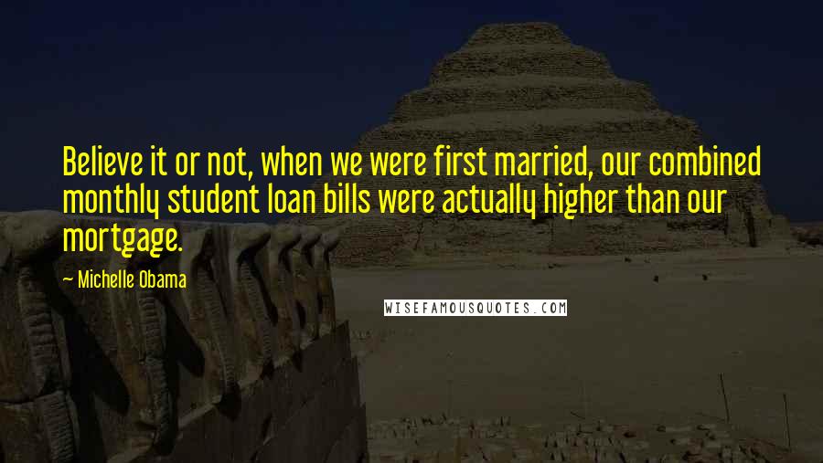 Michelle Obama Quotes: Believe it or not, when we were first married, our combined monthly student loan bills were actually higher than our mortgage.