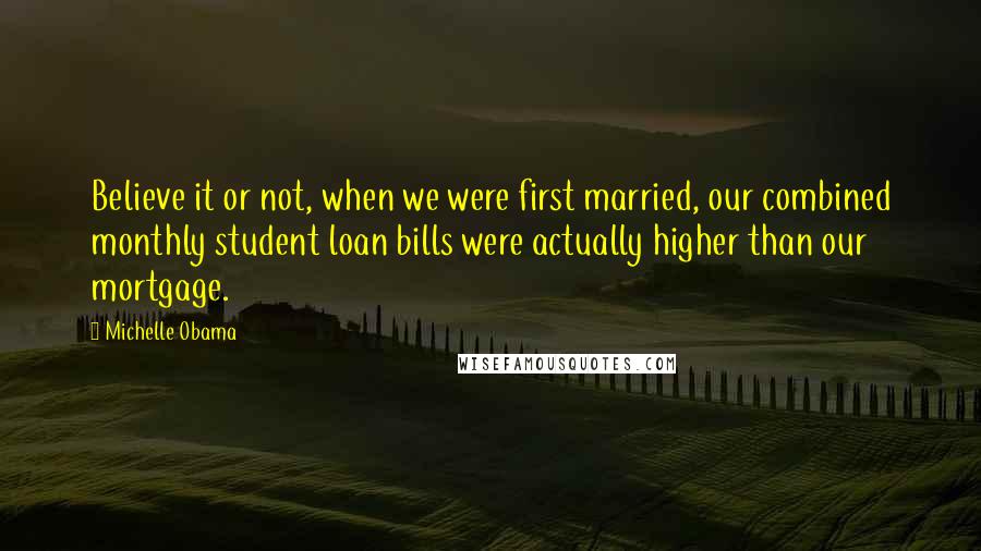 Michelle Obama Quotes: Believe it or not, when we were first married, our combined monthly student loan bills were actually higher than our mortgage.