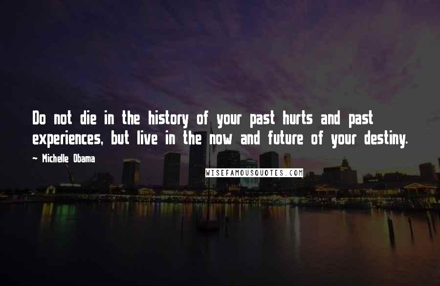 Michelle Obama Quotes: Do not die in the history of your past hurts and past experiences, but live in the now and future of your destiny.