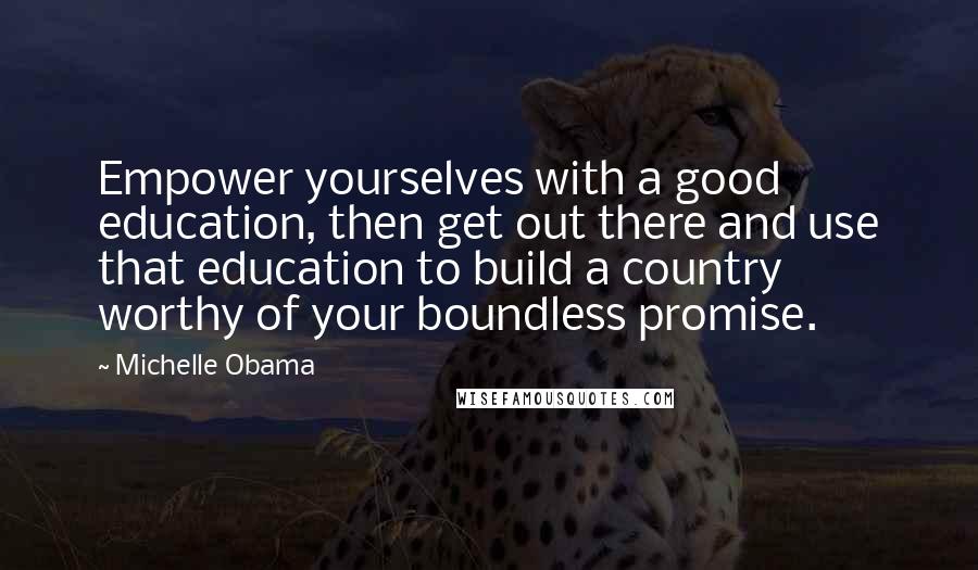 Michelle Obama Quotes: Empower yourselves with a good education, then get out there and use that education to build a country worthy of your boundless promise.