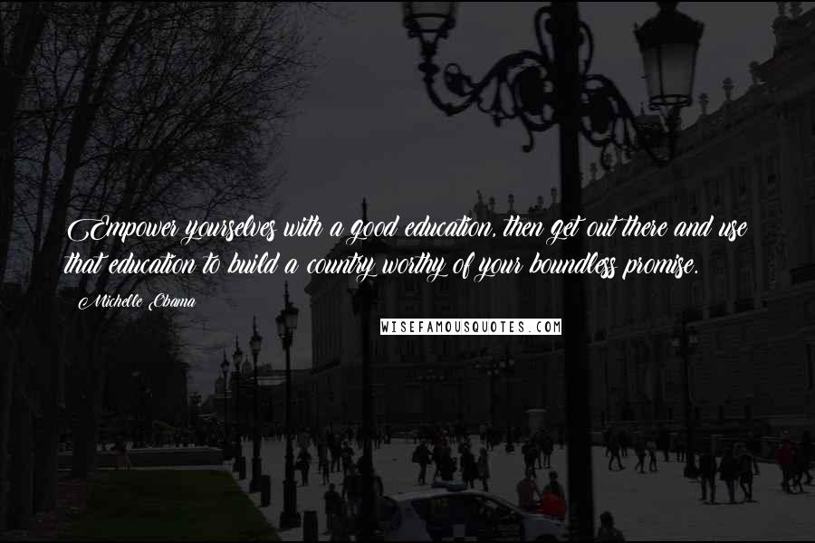 Michelle Obama Quotes: Empower yourselves with a good education, then get out there and use that education to build a country worthy of your boundless promise.