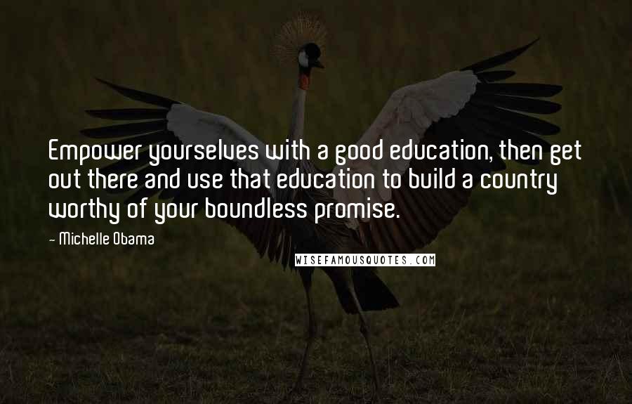 Michelle Obama Quotes: Empower yourselves with a good education, then get out there and use that education to build a country worthy of your boundless promise.