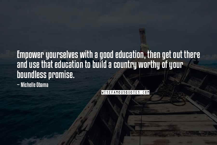 Michelle Obama Quotes: Empower yourselves with a good education, then get out there and use that education to build a country worthy of your boundless promise.