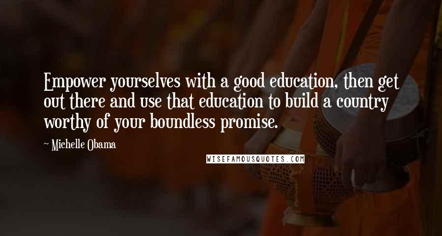 Michelle Obama Quotes: Empower yourselves with a good education, then get out there and use that education to build a country worthy of your boundless promise.