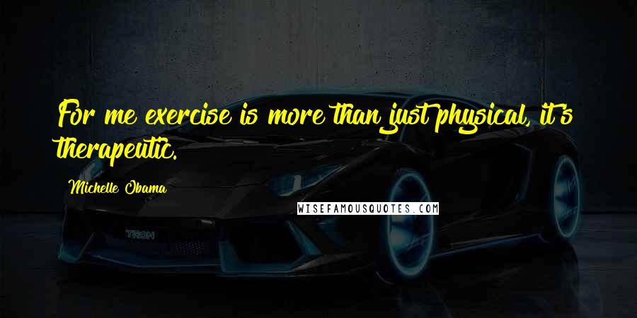 Michelle Obama Quotes: For me exercise is more than just physical, it's therapeutic.