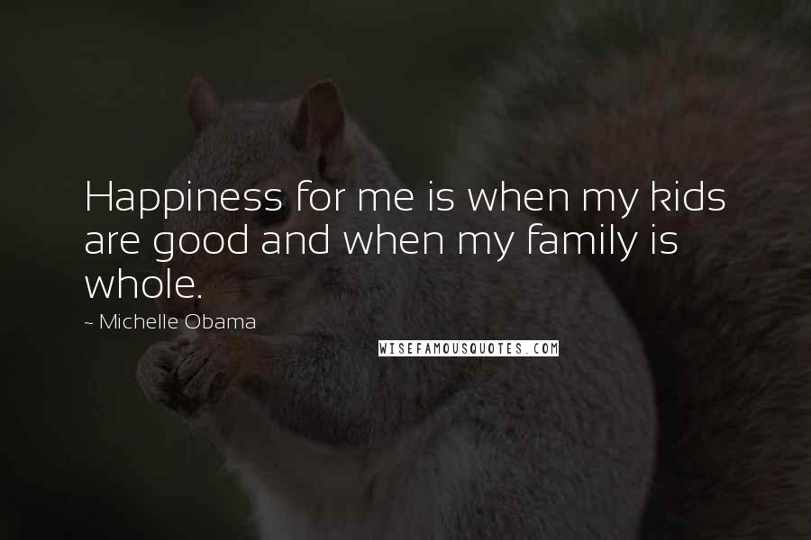 Michelle Obama Quotes: Happiness for me is when my kids are good and when my family is whole.