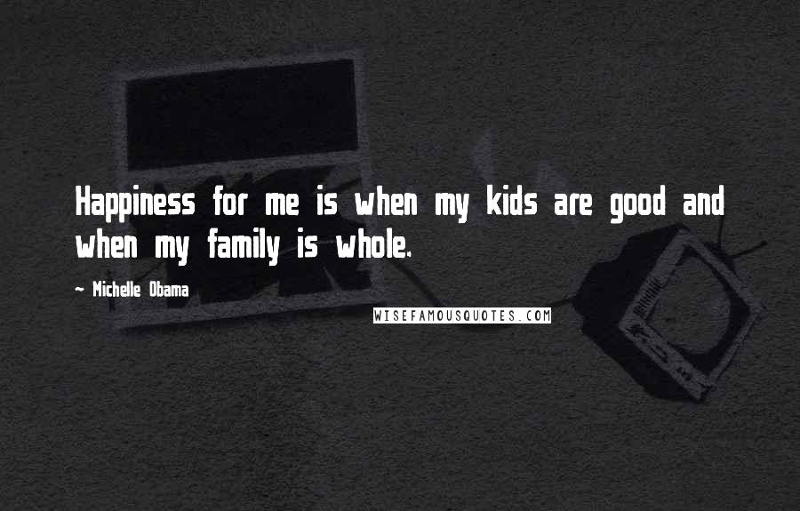 Michelle Obama Quotes: Happiness for me is when my kids are good and when my family is whole.