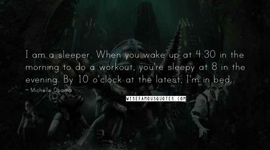 Michelle Obama Quotes: I am a sleeper. When you wake up at 4:30 in the morning to do a workout, you're sleepy at 8 in the evening. By 10 o'clock at the latest, I'm in bed.