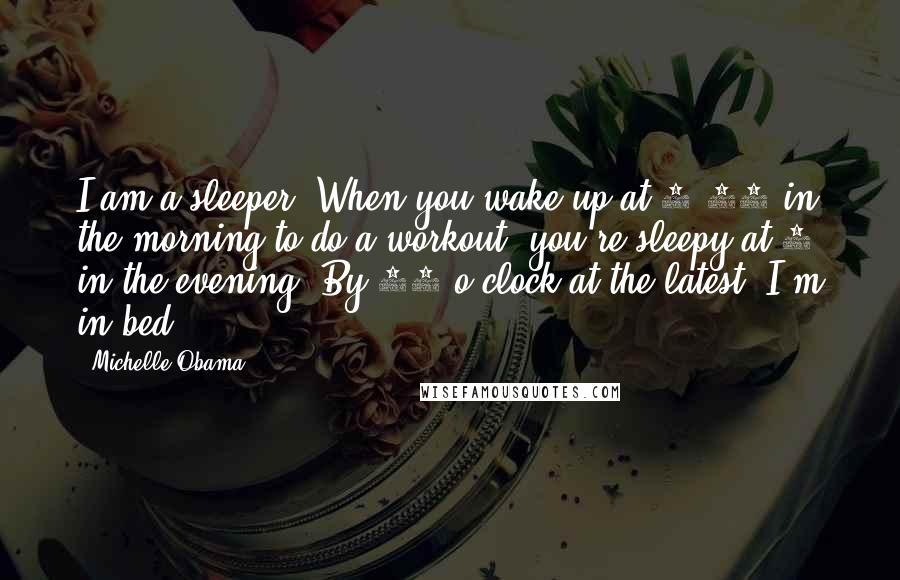 Michelle Obama Quotes: I am a sleeper. When you wake up at 4:30 in the morning to do a workout, you're sleepy at 8 in the evening. By 10 o'clock at the latest, I'm in bed.