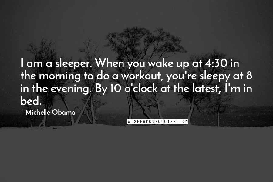 Michelle Obama Quotes: I am a sleeper. When you wake up at 4:30 in the morning to do a workout, you're sleepy at 8 in the evening. By 10 o'clock at the latest, I'm in bed.