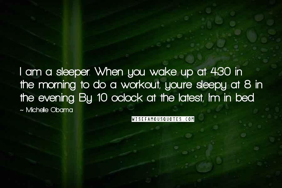 Michelle Obama Quotes: I am a sleeper. When you wake up at 4:30 in the morning to do a workout, you're sleepy at 8 in the evening. By 10 o'clock at the latest, I'm in bed.
