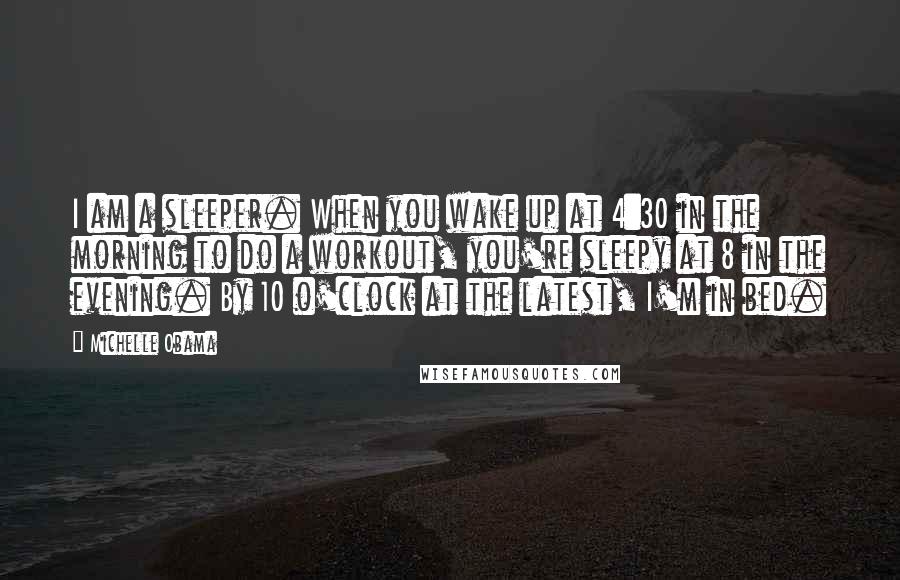 Michelle Obama Quotes: I am a sleeper. When you wake up at 4:30 in the morning to do a workout, you're sleepy at 8 in the evening. By 10 o'clock at the latest, I'm in bed.