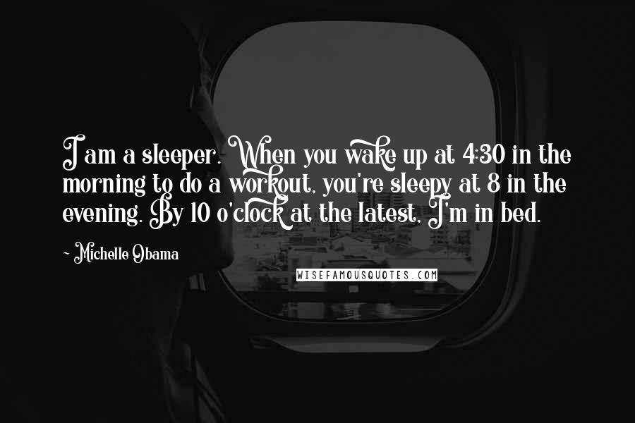 Michelle Obama Quotes: I am a sleeper. When you wake up at 4:30 in the morning to do a workout, you're sleepy at 8 in the evening. By 10 o'clock at the latest, I'm in bed.