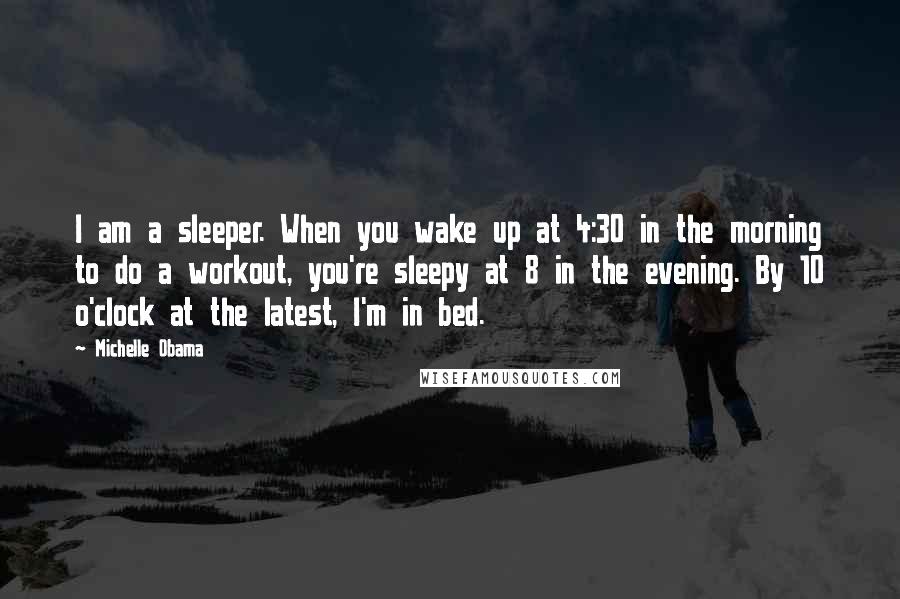 Michelle Obama Quotes: I am a sleeper. When you wake up at 4:30 in the morning to do a workout, you're sleepy at 8 in the evening. By 10 o'clock at the latest, I'm in bed.