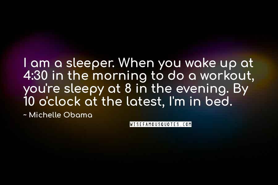 Michelle Obama Quotes: I am a sleeper. When you wake up at 4:30 in the morning to do a workout, you're sleepy at 8 in the evening. By 10 o'clock at the latest, I'm in bed.