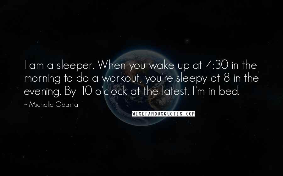 Michelle Obama Quotes: I am a sleeper. When you wake up at 4:30 in the morning to do a workout, you're sleepy at 8 in the evening. By 10 o'clock at the latest, I'm in bed.